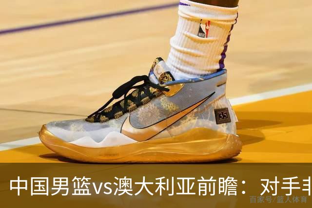 中国男篮vs澳大利亚前瞻：对手非最强阵，男篮磨合阵容是首要目标
